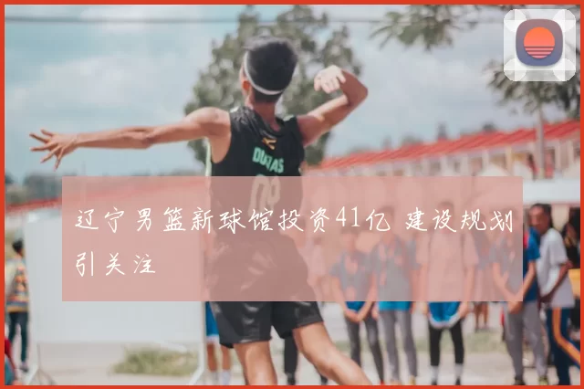 辽宁男篮新球馆投资41亿 建设规划引关注