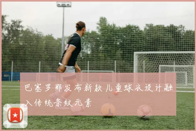 巴塞罗那发布新款儿童球衣设计融入传统条纹元素