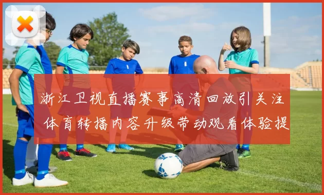 浙江卫视直播赛事高清回放引关注 体育转播内容升级带动观看体验提升