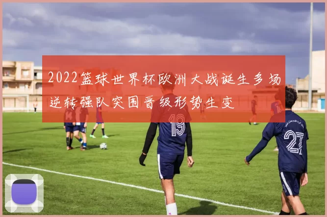 2022篮球世界杯欧洲大战诞生多场逆转强队突围晋级形势生变