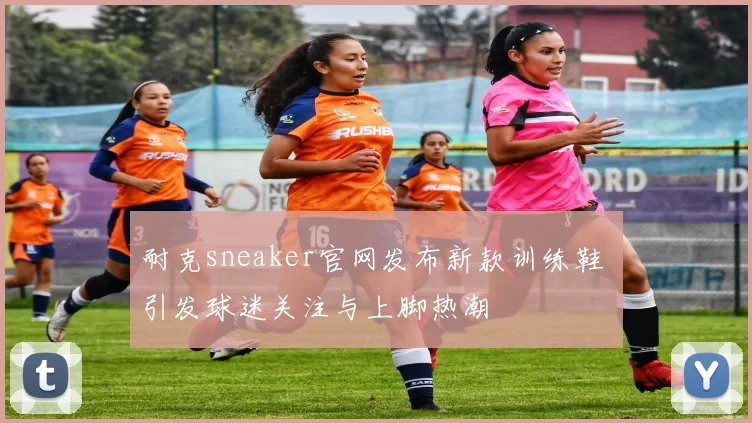 耐克sneaker官网发布新款训练鞋 引发球迷关注与上脚热潮