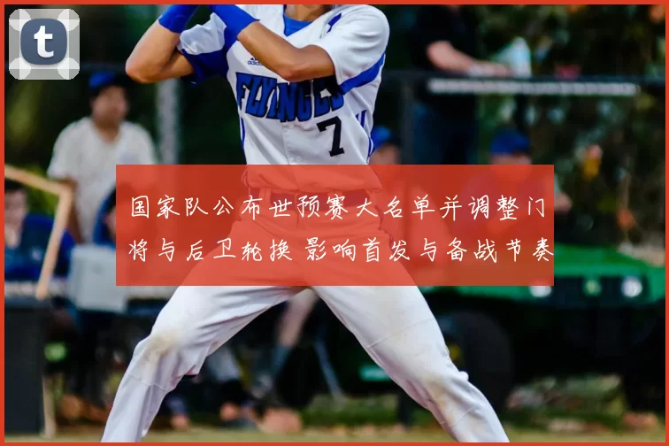 国家队公布世预赛大名单并调整门将与后卫轮换 影响首发与备战节奏