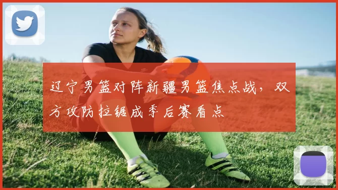 辽宁男篮对阵新疆男篮焦点战，双方攻防拉锯成季后赛看点