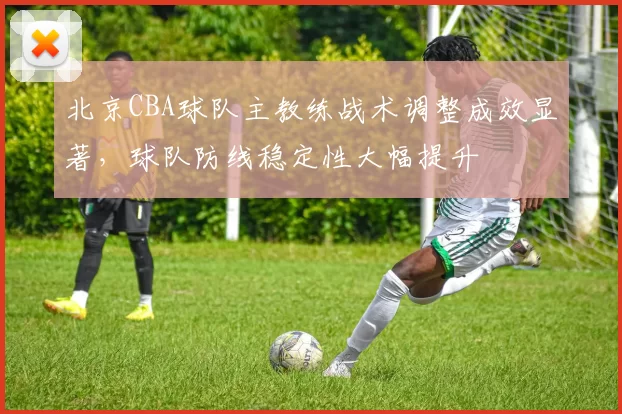 北京CBA球队主教练战术调整成效显著，球队防线稳定性大幅提升