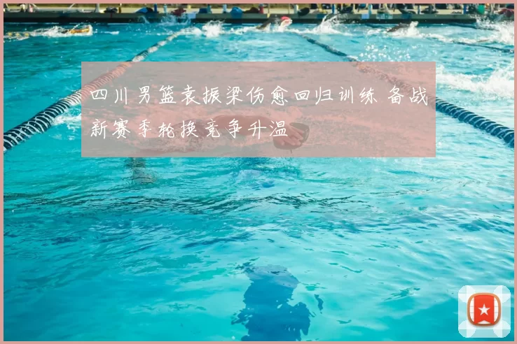 四川男篮袁振梁伤愈回归训练 备战新赛季轮换竞争升温