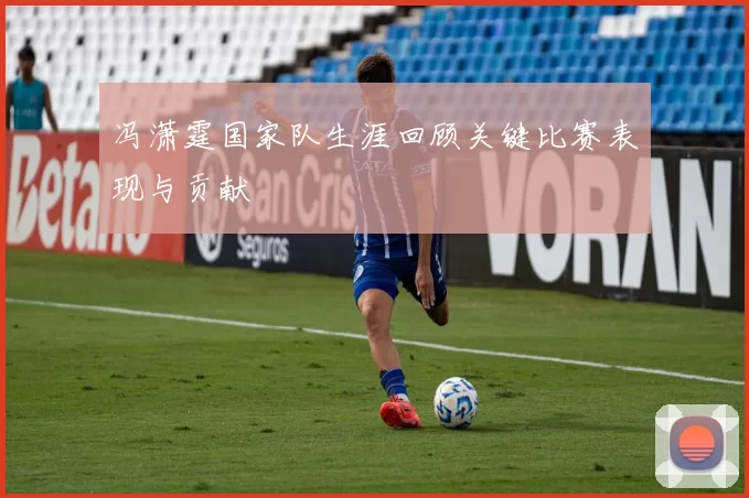 冯潇霆国家队生涯回顾关键比赛表现与贡献