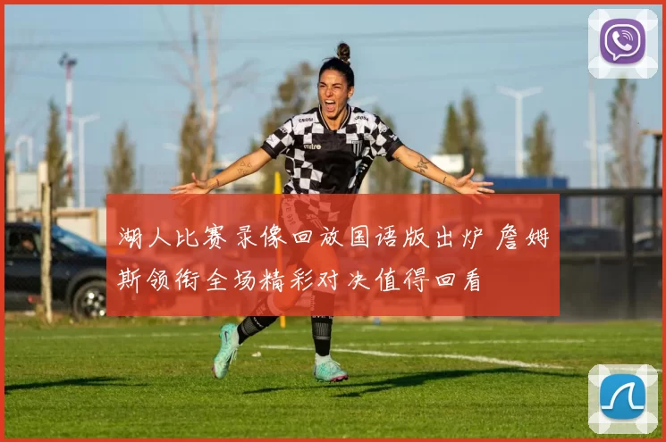 湖人比赛录像回放国语版出炉 詹姆斯领衔全场精彩对决值得回看