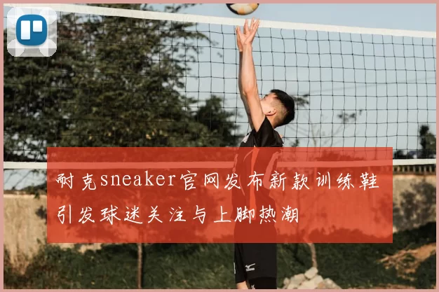 耐克sneaker官网发布新款训练鞋 引发球迷关注与上脚热潮