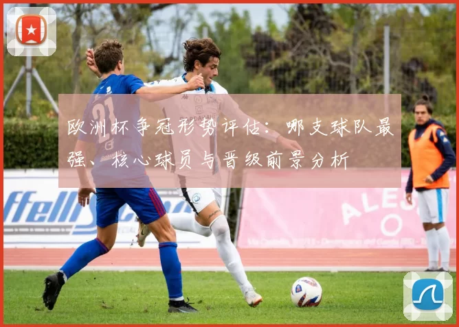 欧洲杯争冠形势评估：哪支球队最强、核心球员与晋级前景分析