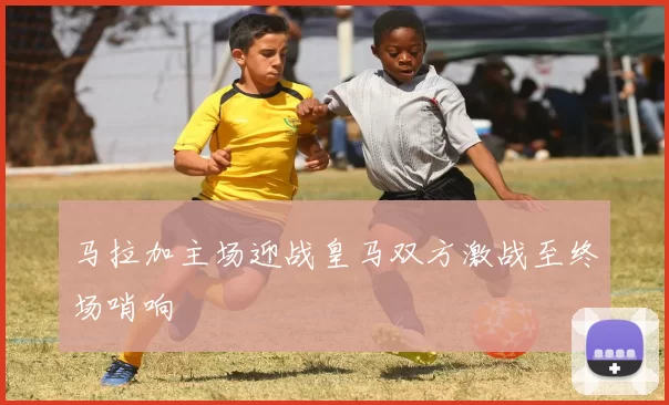 马拉加主场迎战皇马双方激战至终场哨响