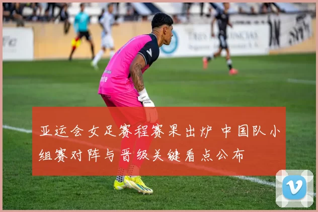 亚运会女足赛程赛果出炉 中国队小组赛对阵与晋级关键看点公布