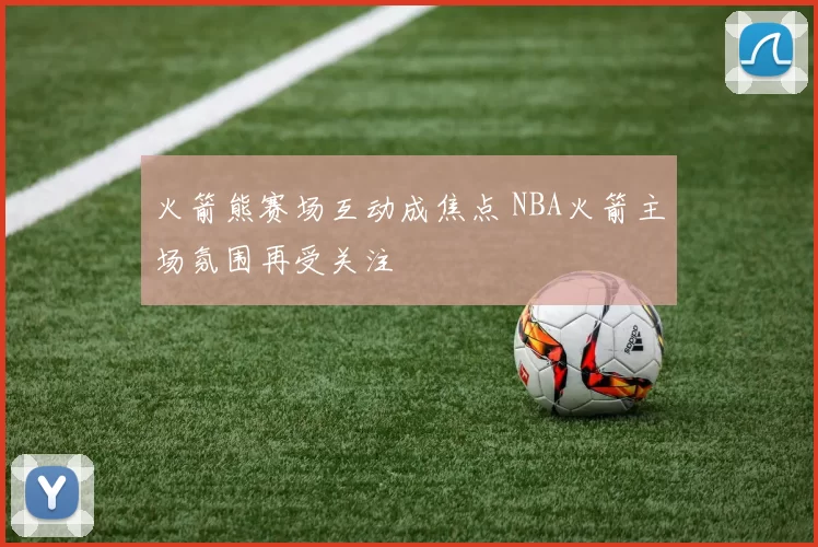 火箭熊赛场互动成焦点 NBA火箭主场氛围再受关注