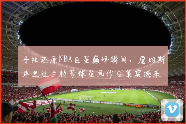 手绘还原NBA巨星巅峰瞬间，詹姆斯库里杜兰特等球星画作合集震撼来袭