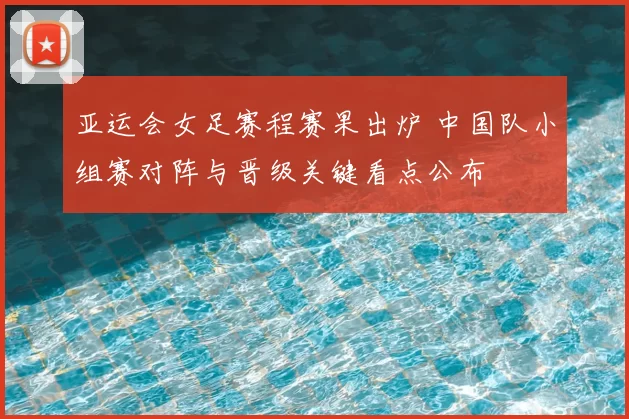 亚运会女足赛程赛果出炉 中国队小组赛对阵与晋级关键看点公布