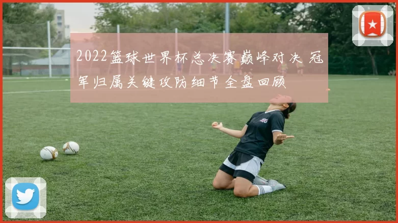 2022篮球世界杯总决赛巅峰对决 冠军归属关键攻防细节全盘回顾
