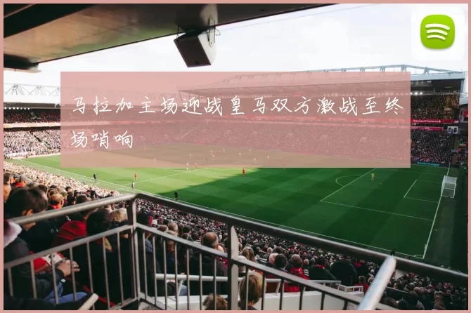 马拉加主场迎战皇马双方激战至终场哨响