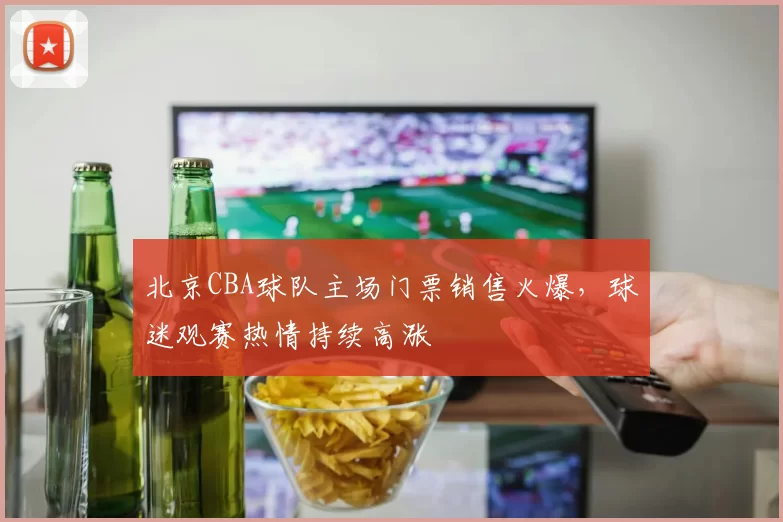 北京CBA球队主场门票销售火爆，球迷观赛热情持续高涨