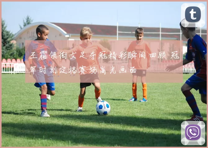 王霜领衔女足夺冠精彩瞬间回顾 冠军时刻定格赛场高光画面