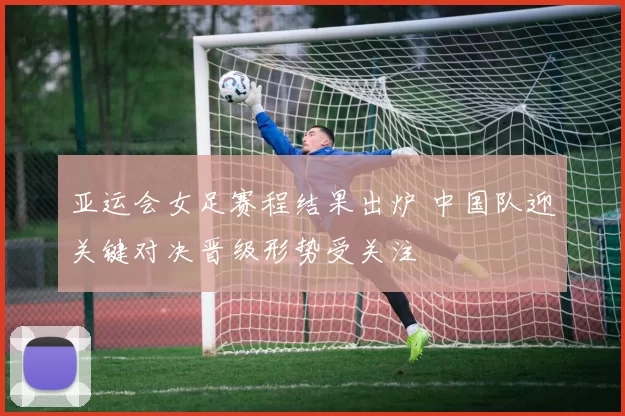亚运会女足赛程结果出炉 中国队迎关键对决晋级形势受关注