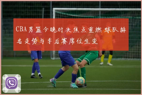 CBA男篮今晚对决焦点重燃 球队排名走势与季后赛席位生变