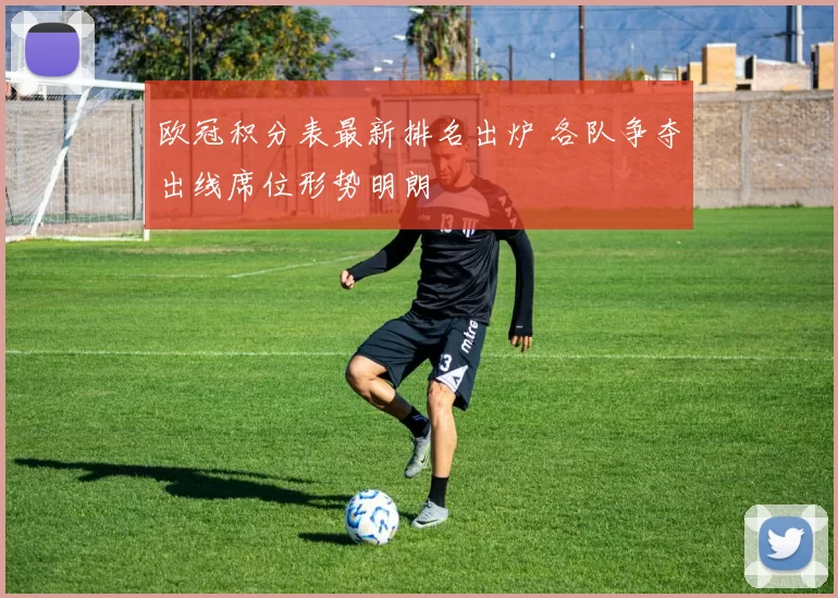 欧冠积分表最新排名出炉 各队争夺出线席位形势明朗