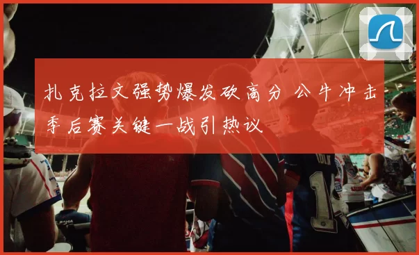 扎克拉文强势爆发砍高分 公牛冲击季后赛关键一战引热议