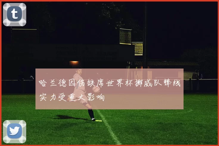 哈兰德因伤缺席世界杯挪威队锋线实力受重大影响