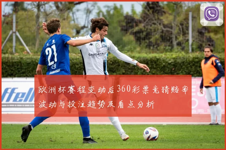欧洲杯赛程变动后360彩票竞猜赔率波动与投注趋势及看点分析