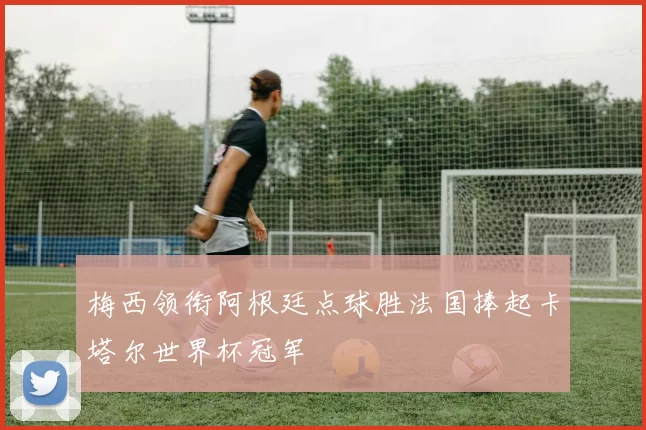 梅西领衔阿根廷点球胜法国捧起卡塔尔世界杯冠军