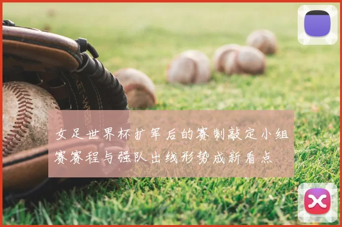 女足世界杯扩军后的赛制敲定小组赛赛程与强队出线形势成新看点