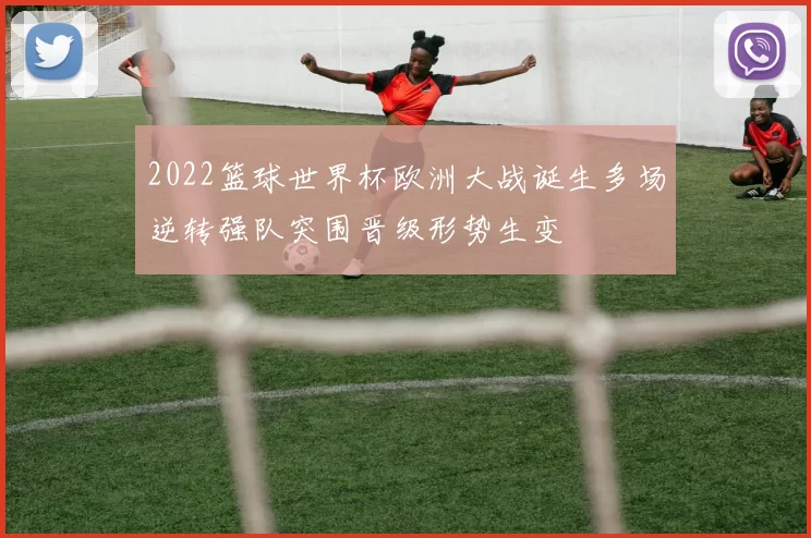 2022篮球世界杯欧洲大战诞生多场逆转强队突围晋级形势生变