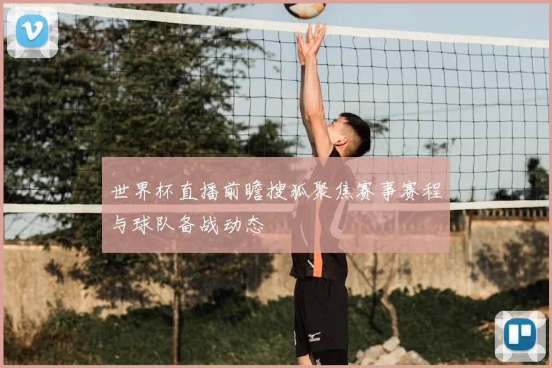 世界杯直播前瞻搜狐聚焦赛事赛程与球队备战动态