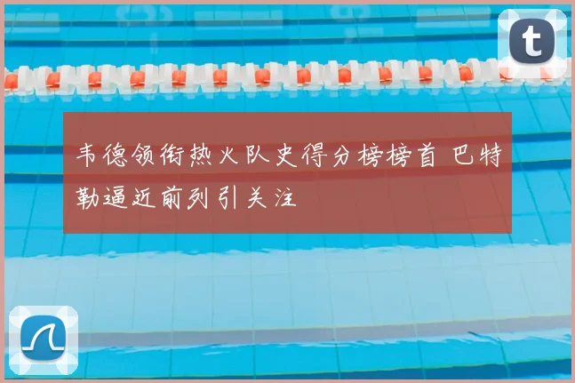韦德领衔热火队史得分榜榜首 巴特勒逼近前列引关注